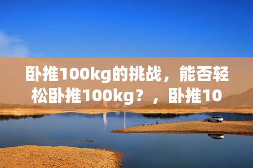 卧推100kg的挑战，能否轻松卧推100kg？，卧推100kg的可行性，100kg卧推的难度，卧推100kg的秘诀