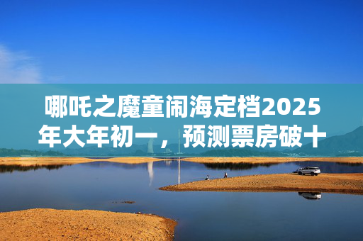 哪吒之魔童闹海定档2025年大年初一，预测票房破十亿！