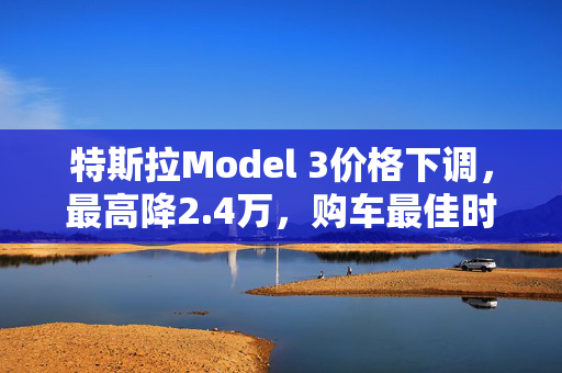 特斯拉Model 3价格下调，最高降2.4万，购车最佳时机？