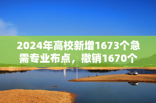 2024年高校新增1673个急需专业布点，撤销1670个，本科专业大洗牌