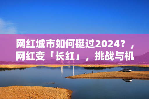 网红城市如何挺过2024？，网红变「长红」，挑战与机遇，淄博、天水，网红城市面临热度困境，网红城市，如何维持热度？