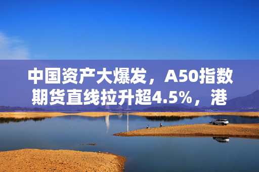 中国资产大爆发，A50指数期货直线拉升超4.5%，港股大涨