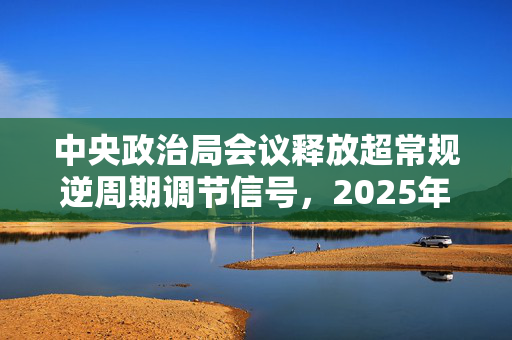 中央政治局会议释放超常规逆周期调节信号，2025年实施更加积极有为的宏观政策