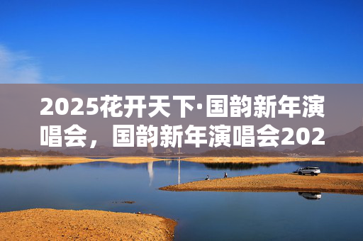 2025花开天下·国韵新年演唱会，国韵新年演唱会2025，2025年国韵新年演唱会，国韵新年演唱会2025花开天下，2025年国韵新年演唱会花开天下