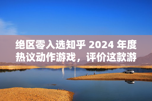 绝区零入选知乎 2024 年度热议动作游戏，评价这款游戏？