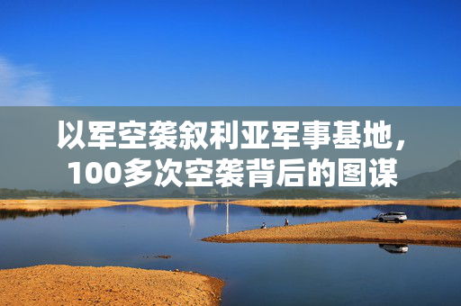 以军空袭叙利亚军事基地，100多次空袭背后的图谋