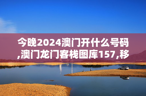 今晚2024澳门开什么号码,澳门龙门客栈图库157,移动＼电信＼联通 通用版：安装版v982.852