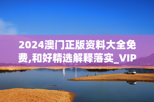 2024澳门正版资料大全免费,和好精选解释落实_VIP97.97.3