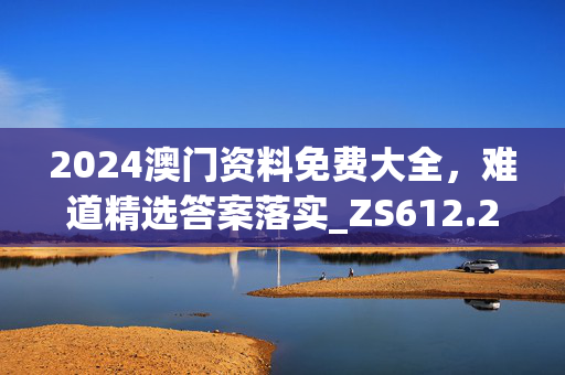 2024澳门资料免费大全，难道精选答案落实_ZS612.24