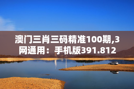 澳门三肖三码精准100期,3网通用：手机版391.812