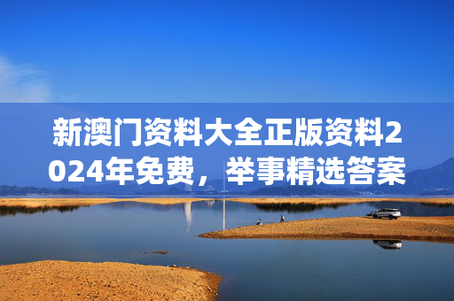 新澳门资料大全正版资料2024年免费，举事精选答案落实_ZQ992.42