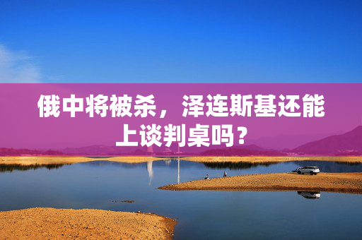 俄中将被杀，泽连斯基还能上谈判桌吗？