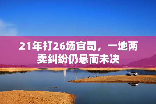 21年打26场官司，一地两卖纠纷仍悬而未决