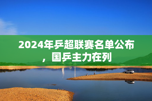 2024年乒超联赛名单公布，国乒主力在列