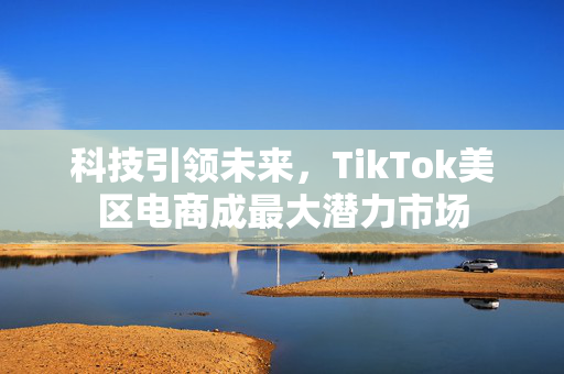 科技引领未来，TikTok美区电商成最大潜力市场