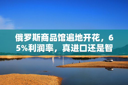 俄罗斯商品馆遍地开花，65%利润率，真进口还是智商税？