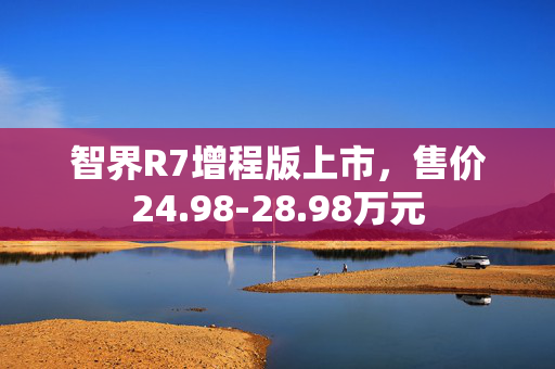 智界R7增程版上市，售价24.98-28.98万元