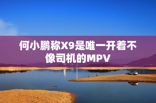 何小鹏称X9是唯一开着不像司机的MPV