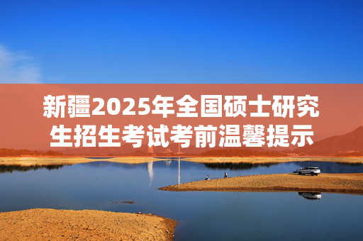 新疆2025年全国硕士研究生招生考试考前温馨提示