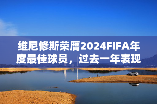 维尼修斯荣膺2024FIFA年度最佳球员，过去一年表现评价