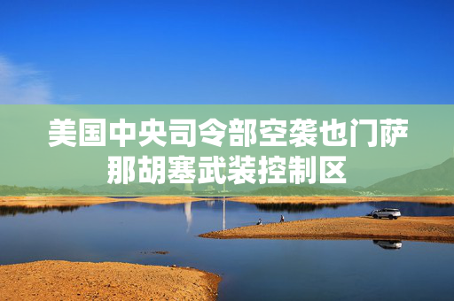 美国中央司令部空袭也门萨那胡塞武装控制区