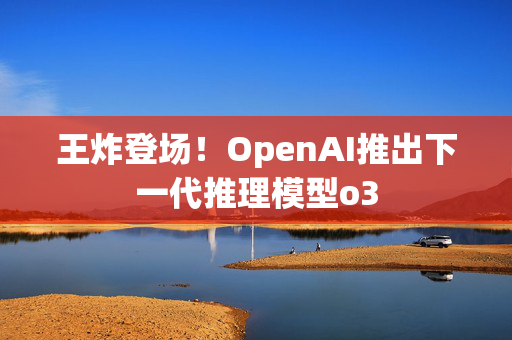 王炸登场！OpenAI推出下一代推理模型o3