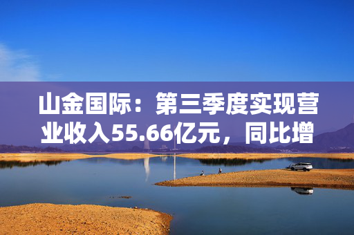 山金国际：第三季度实现营业收入55.66亿元，同比增长120.65%