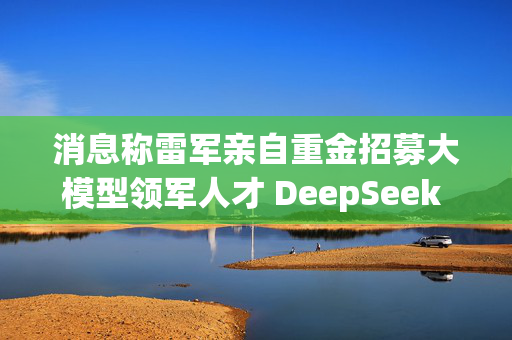 消息称雷军亲自重金招募大模型领军人才 DeepSeek 罗福莉将加入小米