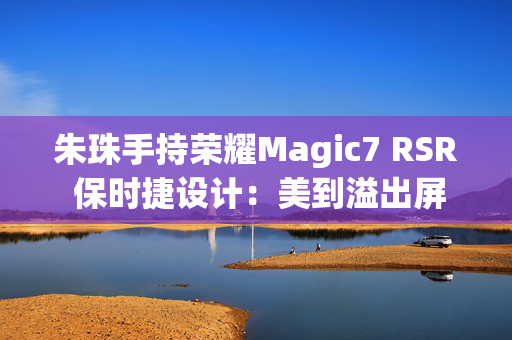 朱珠手持荣耀Magic7 RSR 保时捷设计：美到溢出屏幕