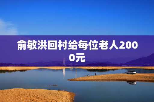 俞敏洪回村给每位老人2000元