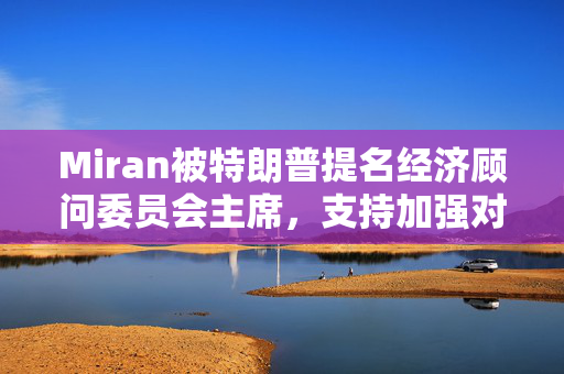 Miran被特朗普提名经济顾问委员会主席，支持加强对美联储控制、批评耶伦操纵美债