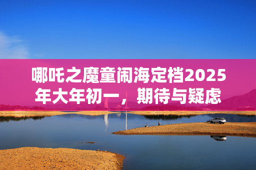 哪吒之魔童闹海定档2025年大年初一，期待与疑虑