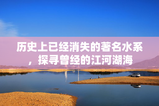 历史上已经消失的著名水系，探寻曾经的江河湖海