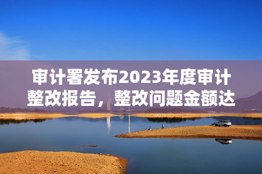 审计署发布2023年度审计整改报告，整改问题金额达5380多亿元