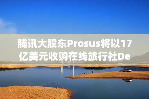 腾讯大股东Prosus将以17亿美元收购在线旅行社Despegar