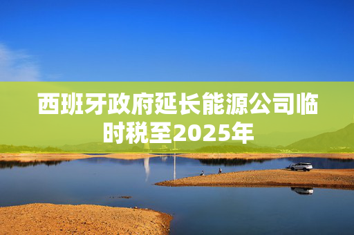 西班牙政府延长能源公司临时税至2025年