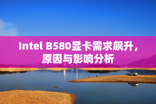 Intel B580显卡需求飙升，原因与影响分析