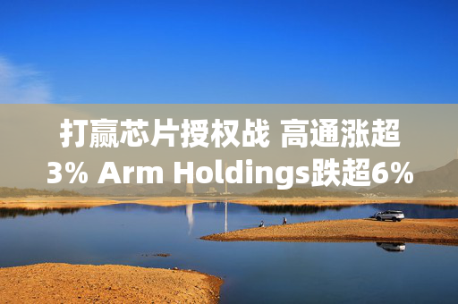 打赢芯片授权战 高通涨超3% Arm Holdings跌超6%