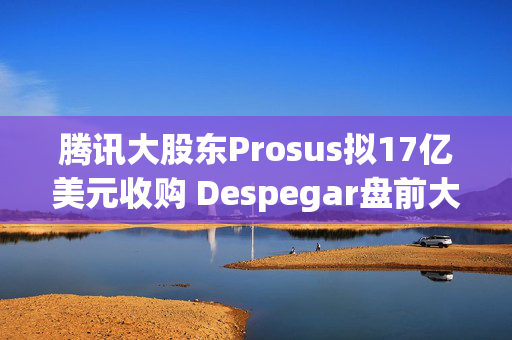 腾讯大股东Prosus拟17亿美元收购 Despegar盘前大涨超32%