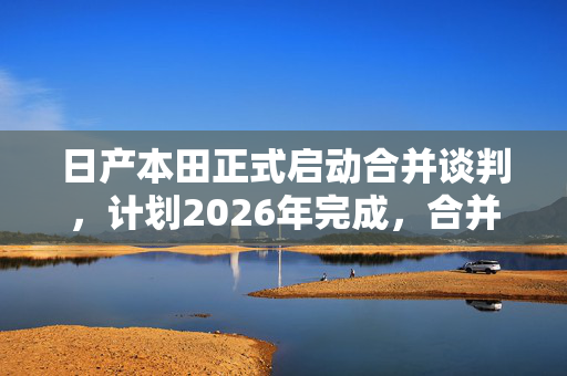 日产本田正式启动合并谈判，计划2026年完成，合并后规模全球第三