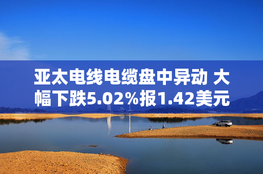 亚太电线电缆盘中异动 大幅下跌5.02%报1.42美元