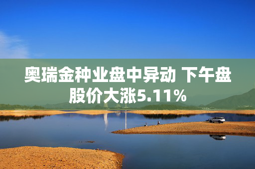 奥瑞金种业盘中异动 下午盘股价大涨5.11%