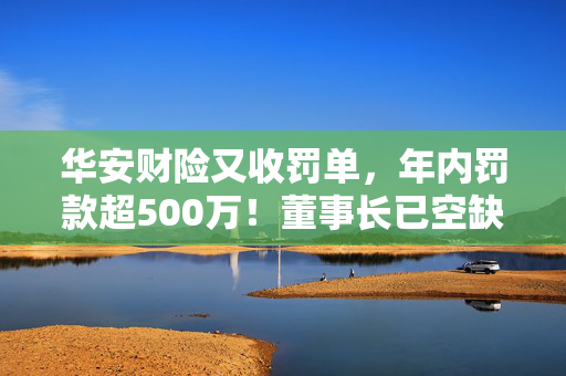 华安财险又收罚单，年内罚款超500万！董事长已空缺5年