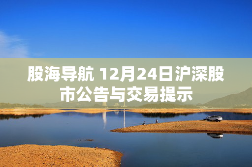 股海导航 12月24日沪深股市公告与交易提示