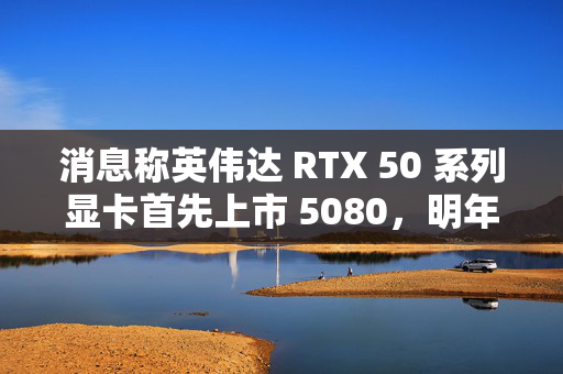 消息称英伟达 RTX 50 系列显卡首先上市 5080，明年 1 月中旬开售