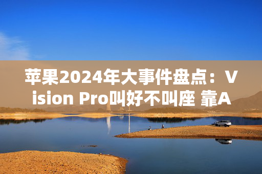 苹果2024年大事件盘点：Vision Pro叫好不叫座 靠AI难快速翻身