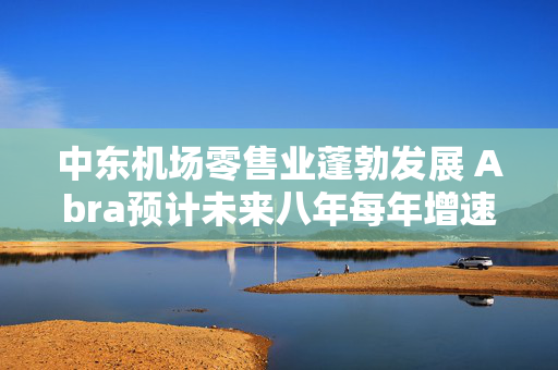 中东机场零售业蓬勃发展 Abra预计未来八年每年增速达9.5%