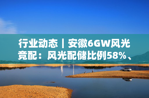 行业动态｜安徽6GW风光竞配：风光配储比例58%、29%，总计5.29GWh