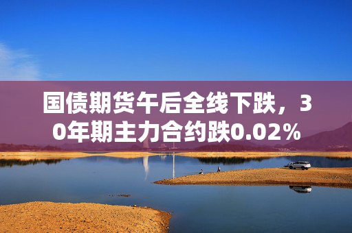 国债期货午后全线下跌，30年期主力合约跌0.02%