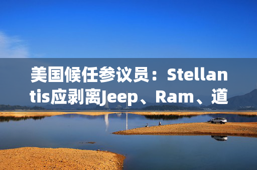 美国候任参议员：Stellantis应剥离Jeep、Ram、道奇和克莱斯勒品牌